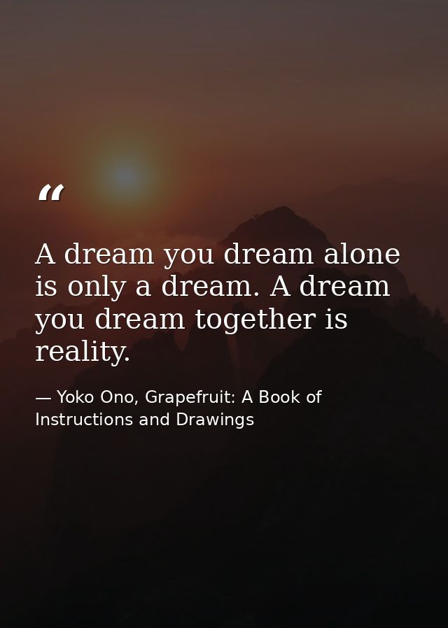 A dream you dream alone is only a dream. A dream you dream together is reality. — Yoko Ono, Grapefruit: A Book of Instructions and Drawings
