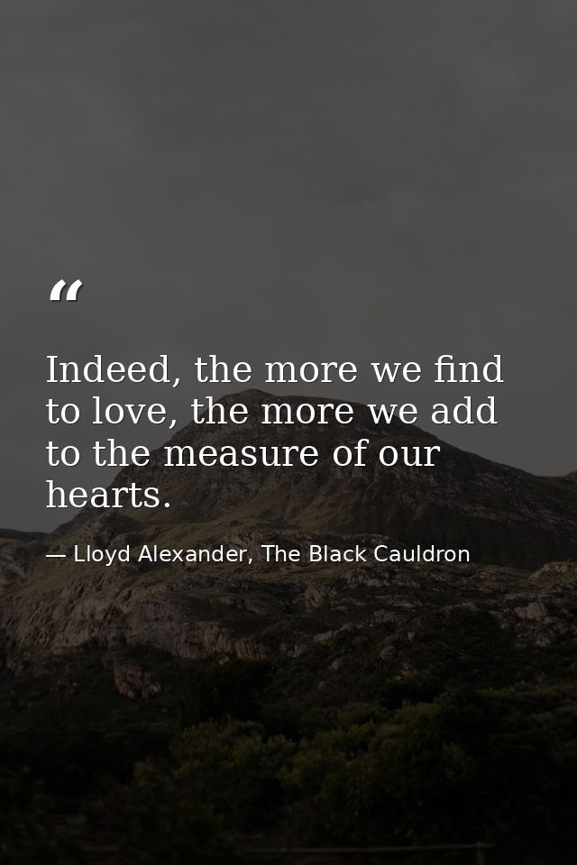 Indeed, the more we find to love, the more we add to the measure of our hearts. — Lloyd Alexander, The Black Cauldron