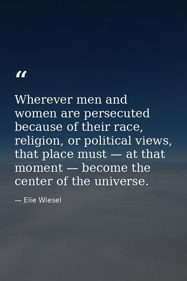 Wherever men and women are persecuted because of their race, religion, or political views, that place must — at that mom — Elie Wiesel