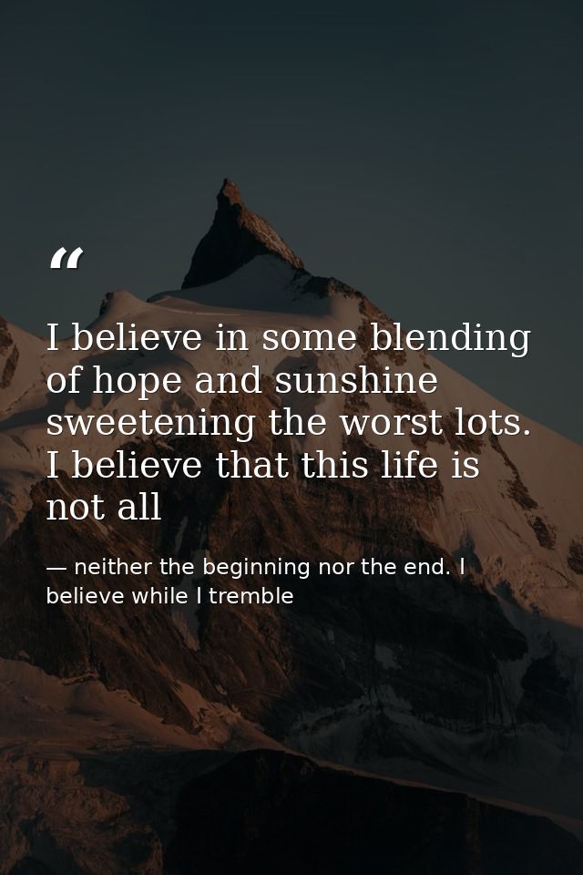 I believe in some blending of hope and sunshine sweetening the worst lots. I believe that this life is not all — neither the beginning nor the end. I believe while I tremble