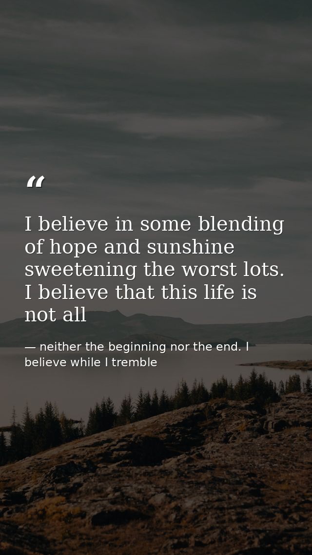 I believe in some blending of hope and sunshine sweetening the worst lots. I believe that this life is not all — neither the beginning nor the end. I believe while I tremble