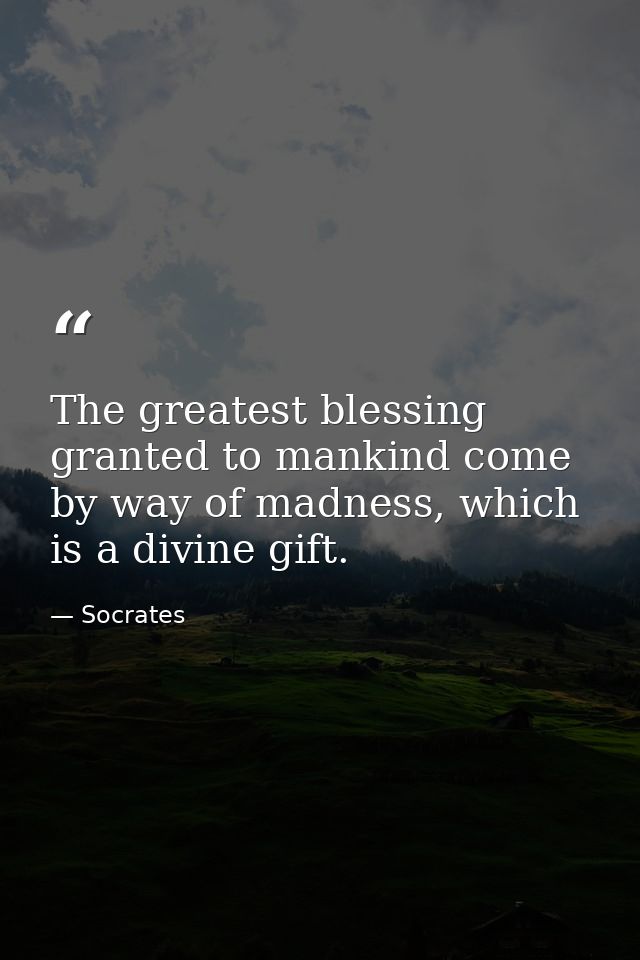 The greatest blessing granted to mankind come by way of madness, which is a divine gift. — Socrates