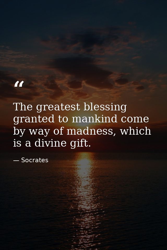 The greatest blessing granted to mankind come by way of madness, which is a divine gift. — Socrates