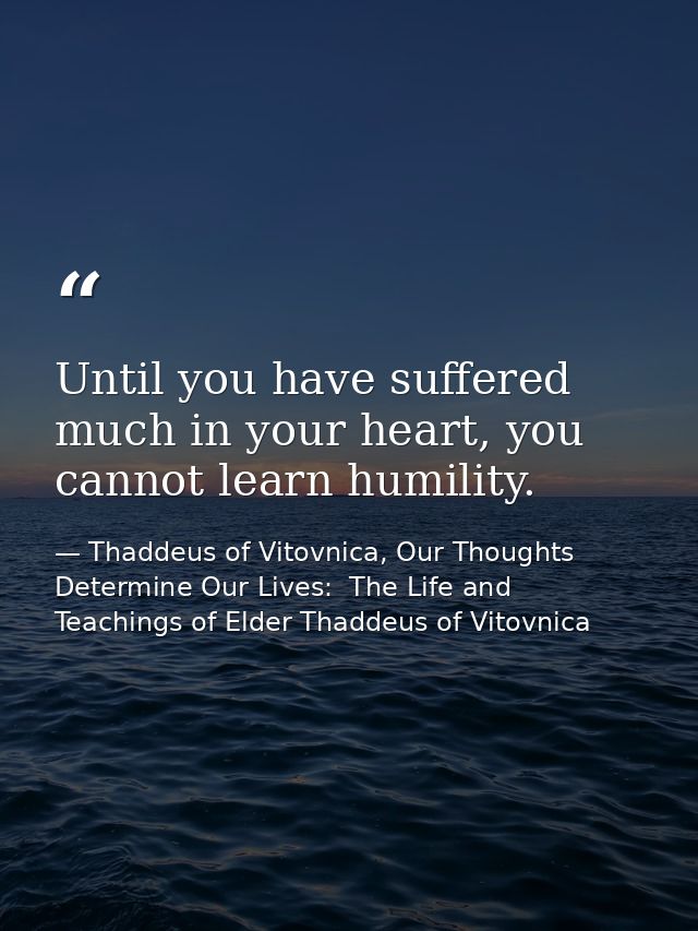 Until you have suffered much in your heart, you cannot learn humility. — Thaddeus of Vitovnica, Our Thoughts Determine Our Lives:  The Life and Teachings of Elder Thaddeus of Vitovnica