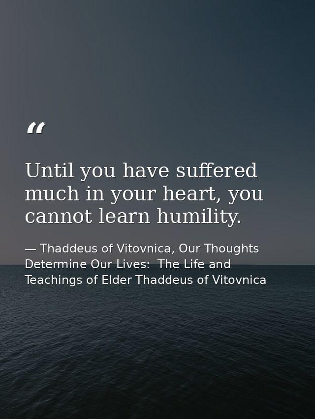 Until you have suffered much in your heart, you cannot learn humility. — Thaddeus of Vitovnica, Our Thoughts Determine Our Lives:  The Life and Teachings of Elder Thaddeus of Vitovnica