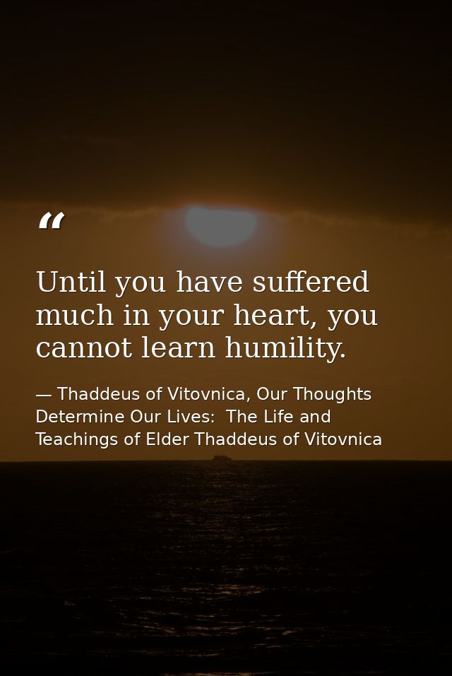 Until you have suffered much in your heart, you cannot learn humility. — Thaddeus of Vitovnica, Our Thoughts Determine Our Lives:  The Life and Teachings of Elder Thaddeus of Vitovnica