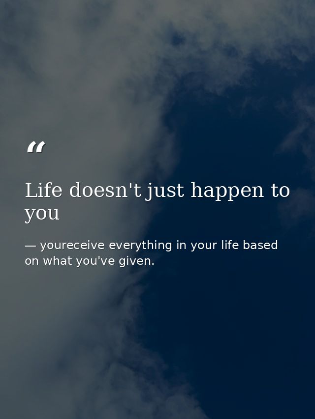 Life doesn't just happen to you — youreceive everything in your life based on what you've given.