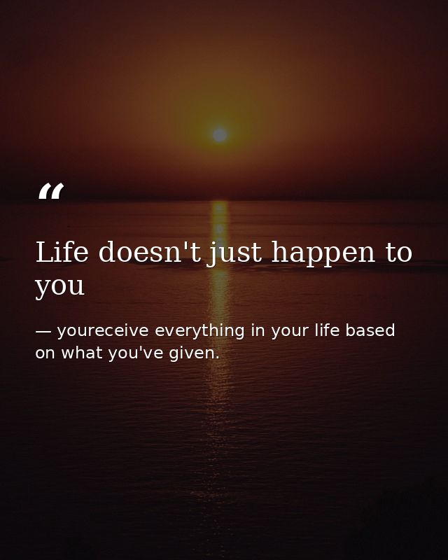 Life doesn't just happen to you — youreceive everything in your life based on what you've given.