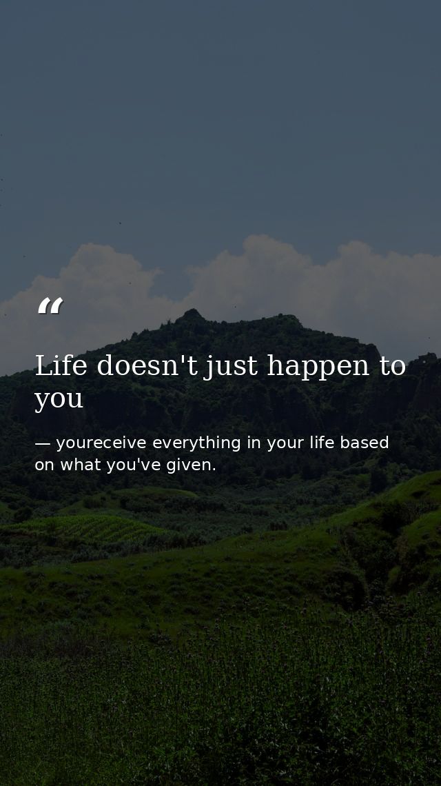 Life doesn't just happen to you — youreceive everything in your life based on what you've given.