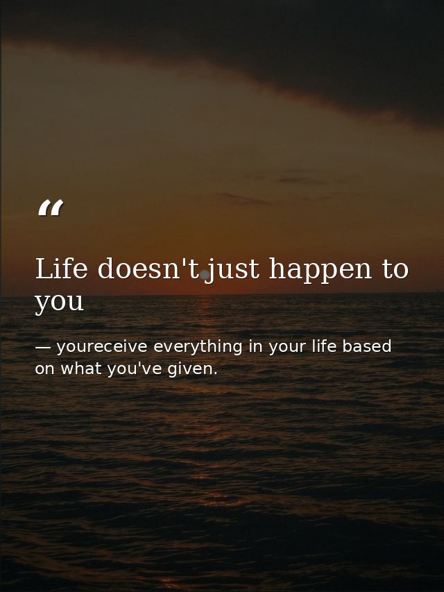 Life doesn't just happen to you — youreceive everything in your life based on what you've given.
