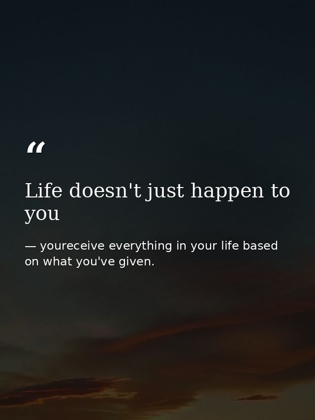 Life doesn't just happen to you — youreceive everything in your life based on what you've given.