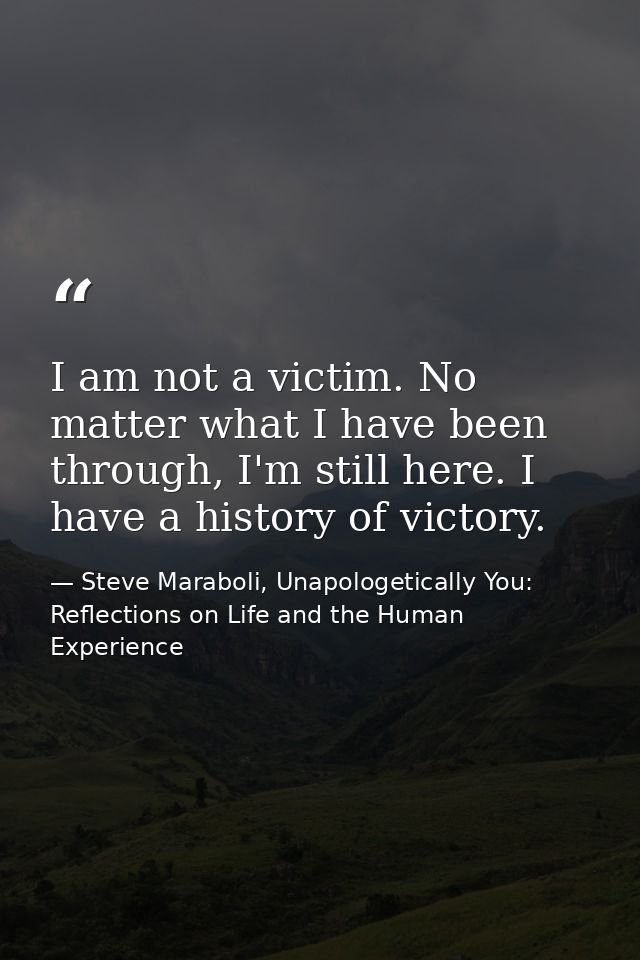 I am not a victim. No matter what I have been through, I'm still here. I have a history of victory. — Steve Maraboli, Unapologetically You: Reflections on Life and the Human Experience