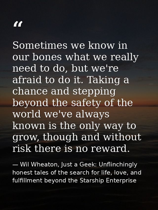 Sometimes we know in our bones what we really need to do, but we're afraid to do it. Taking a chance and stepping beyond — Wil Wheaton, Just a Geek: Unflinchingly honest tales of the search for life, love, and fulfillment beyond the Starship Enterprise