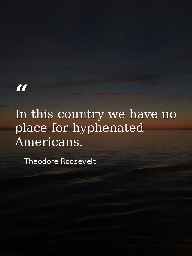 In this country we have no place for hyphenated Americans. — Theodore Roosevelt