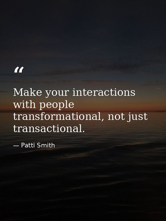 Make your interactions with people transformational, not just transactional. — Patti Smith