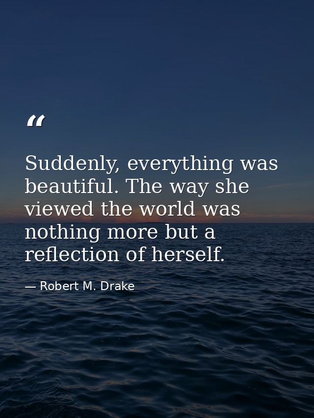 Suddenly, everything was beautiful. The way she viewed the world was nothing more but a reflection of herself. — Robert M. Drake