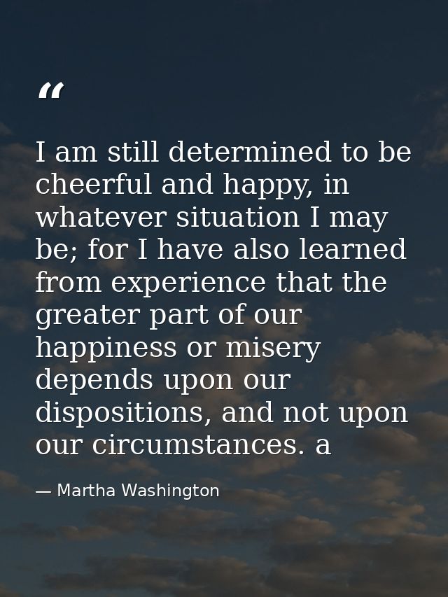 I am still determined to be cheerful and happy, in whatever situation I may be; for I have also learned from experience  — Martha Washington