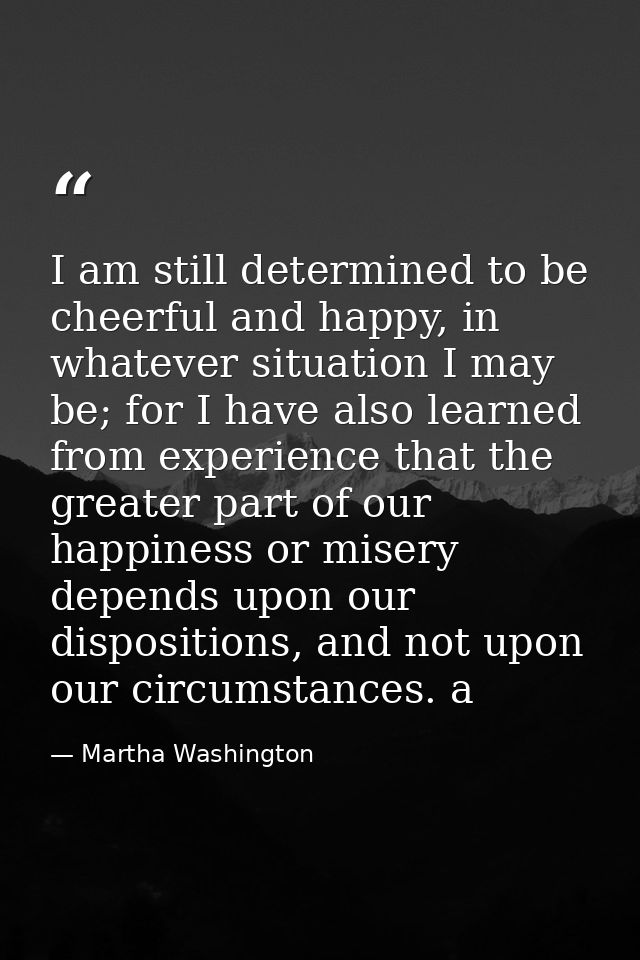 I am still determined to be cheerful and happy, in whatever situation I may be; for I have also learned from experience  — Martha Washington