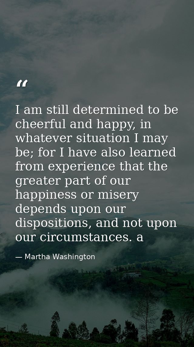 I am still determined to be cheerful and happy, in whatever situation I may be; for I have also learned from experience  — Martha Washington