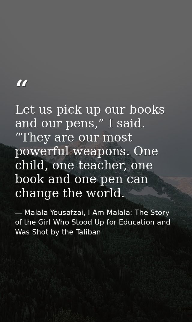 Let us pick up our books and our pens,” I said. “They are our most powerful weapons. One child, one teacher, one book an — Malala Yousafzai, I Am Malala: The Story of the Girl Who Stood Up for Education and Was Shot by the Taliban