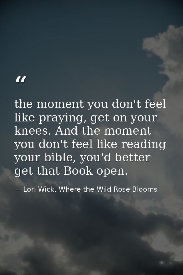 the moment you don't feel like praying, get on your knees. And the moment you don't feel like reading your bible, you'd  — Lori Wick, Where the Wild Rose Blooms
