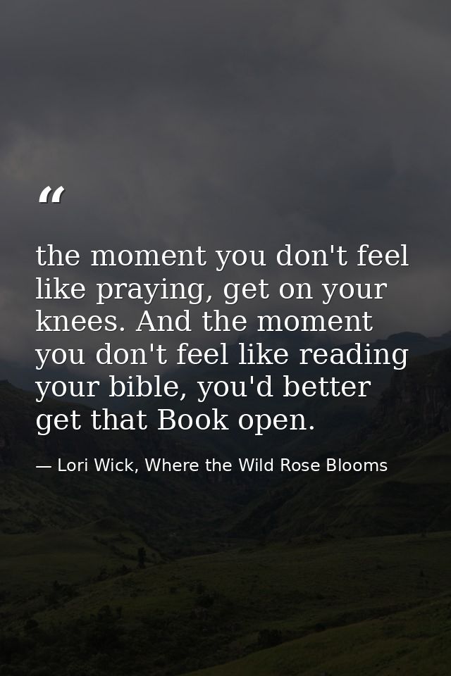 the moment you don't feel like praying, get on your knees. And the moment you don't feel like reading your bible, you'd  — Lori Wick, Where the Wild Rose Blooms