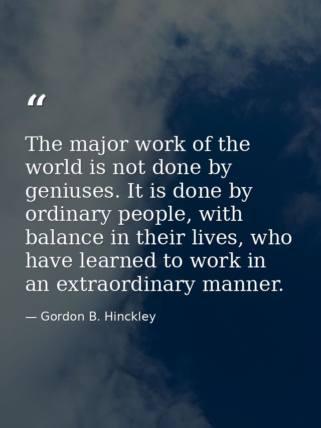 The major work of the world is not done by geniuses. It is done by ordinary people, with balance in their lives, who hav — Gordon B. Hinckley