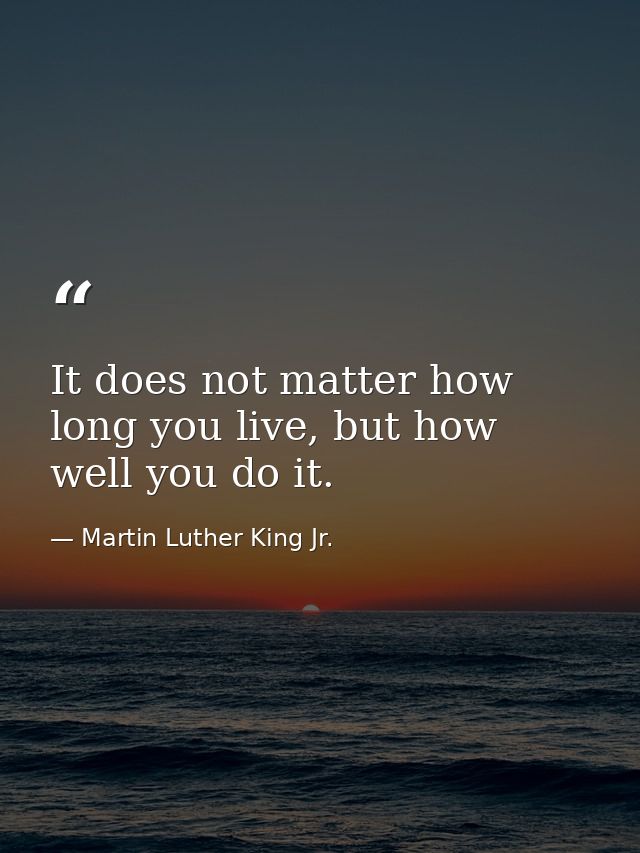 It does not matter how long you live, but how well you do it. — Martin Luther King Jr.