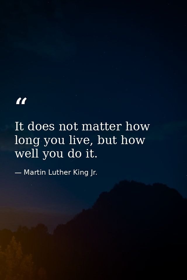It does not matter how long you live, but how well you do it. — Martin Luther King Jr.