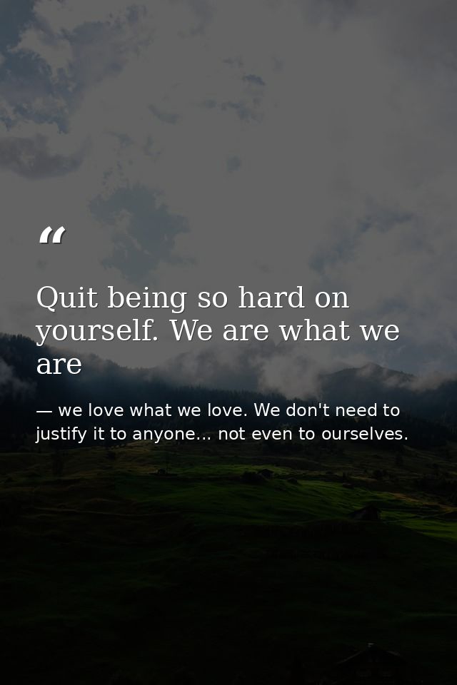 Quit being so hard on yourself. We are what we are — we love what we love. We don't need to justify it to anyone... not even to ourselves.