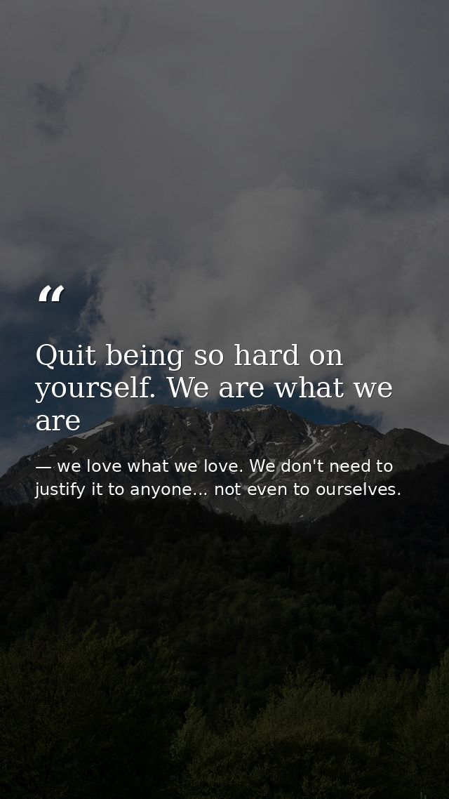 Quit being so hard on yourself. We are what we are — we love what we love. We don't need to justify it to anyone... not even to ourselves.