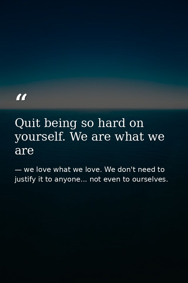Quit being so hard on yourself. We are what we are — we love what we love. We don't need to justify it to anyone... not even to ourselves.