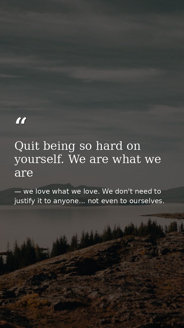 Quit being so hard on yourself. We are what we are — we love what we love. We don't need to justify it to anyone... not even to ourselves.