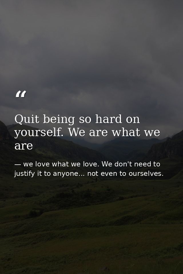 Quit being so hard on yourself. We are what we are — we love what we love. We don't need to justify it to anyone... not even to ourselves.
