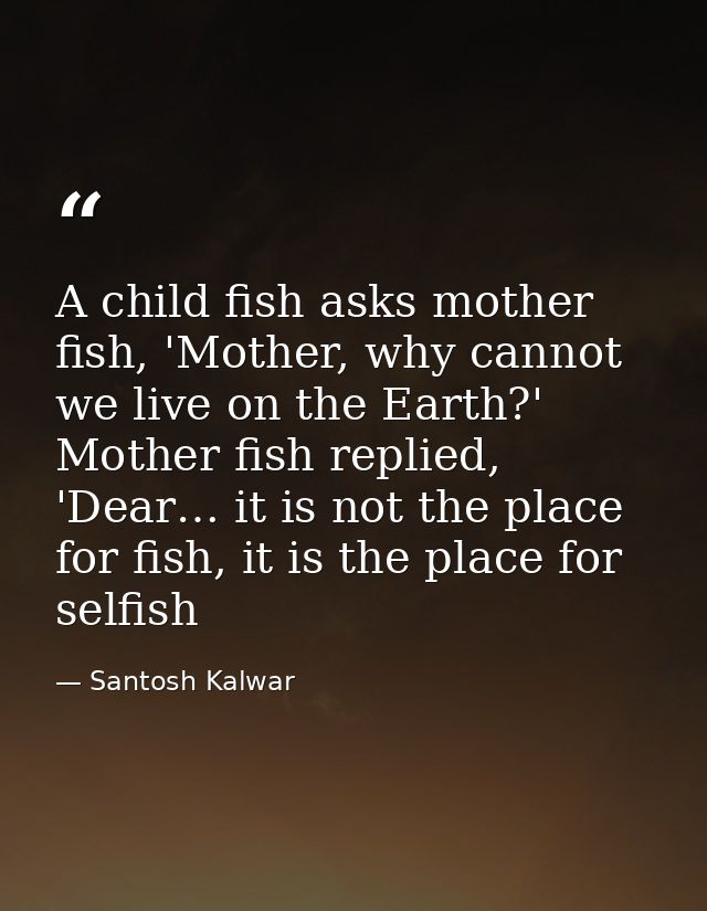 A child fish asks mother fish, 'Mother, why cannot we live on the Earth?' Mother fish replied, 'Dear… it is not the plac — Santosh Kalwar