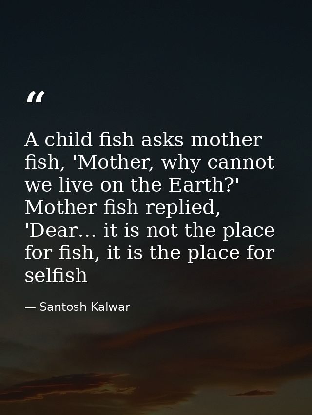 A child fish asks mother fish, 'Mother, why cannot we live on the Earth?' Mother fish replied, 'Dear… it is not the plac — Santosh Kalwar
