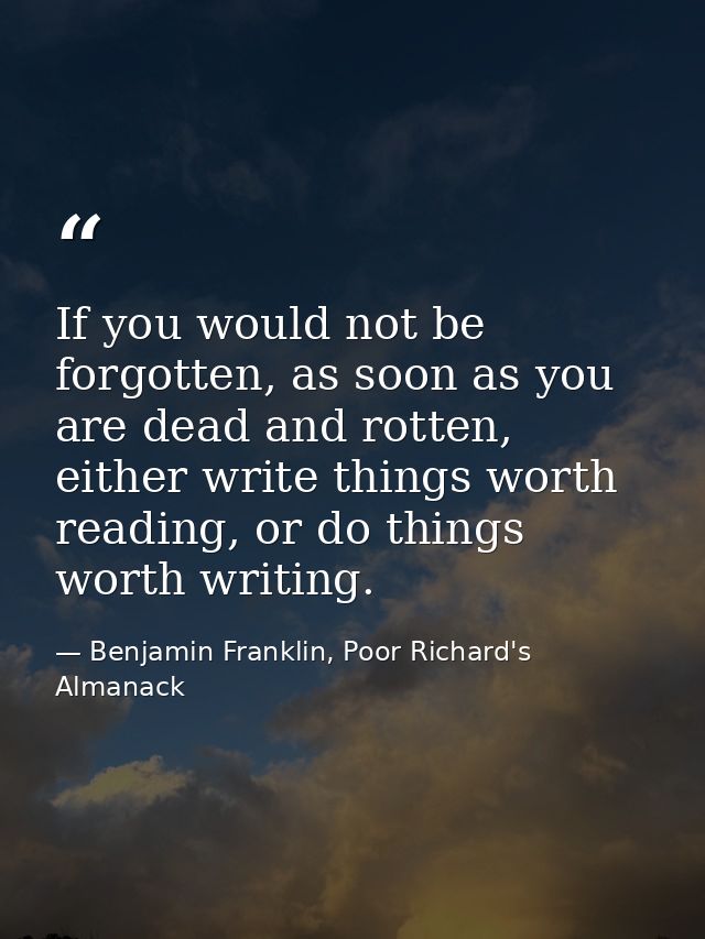 If you would not be forgotten, as soon as you are dead and rotten, either write things worth reading, or do things worth — Benjamin Franklin, Poor Richard's Almanack