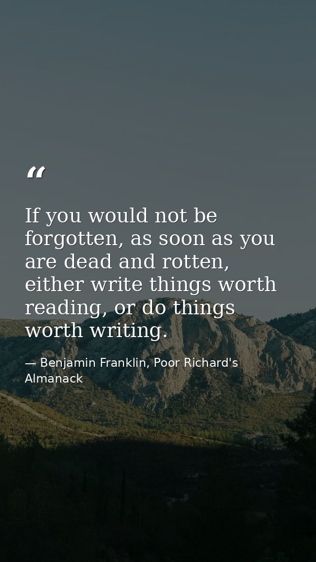 If you would not be forgotten, as soon as you are dead and rotten, either write things worth reading, or do things worth — Benjamin Franklin, Poor Richard's Almanack