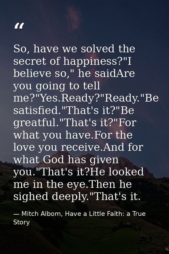 So, have we solved the secret of happiness?"I believe so," he saidAre you going to tell me?"Yes.Ready?"Ready."Be satisfi — Mitch Albom, Have a Little Faith: a True Story