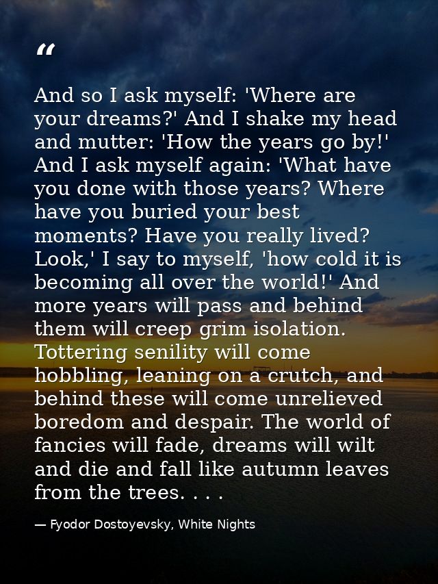 And so I ask myself: 'Where are your dreams?' And I shake my head and mutter: 'How the years go by!' And I ask myself ag — Fyodor Dostoyevsky, White Nights