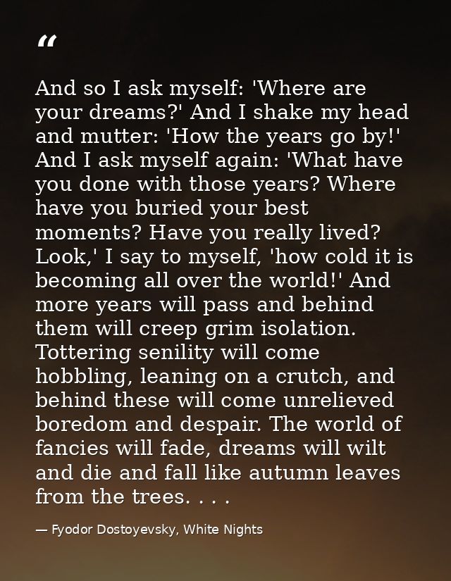 And so I ask myself: 'Where are your dreams?' And I shake my head and mutter: 'How the years go by!' And I ask myself ag — Fyodor Dostoyevsky, White Nights