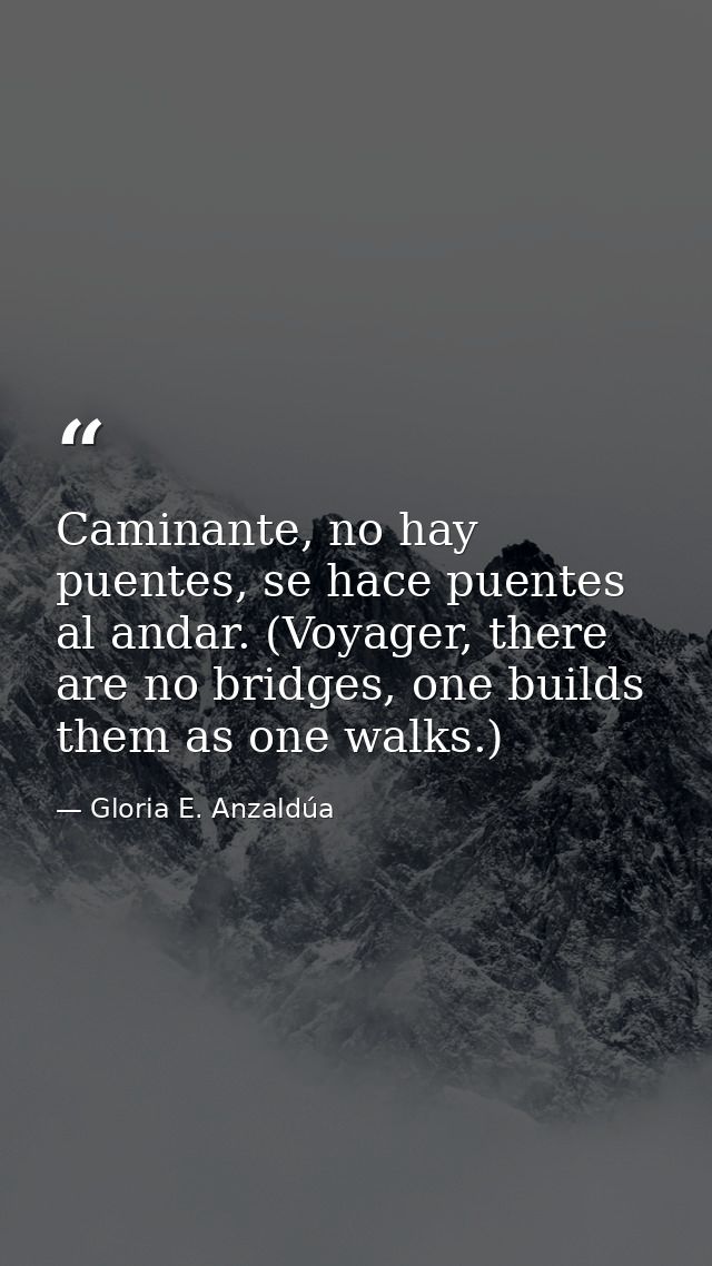 Caminante, no hay puentes, se hace puentes al andar. (Voyager, there are no bridges, one builds them as one walks.) — Gloria E. Anzaldúa