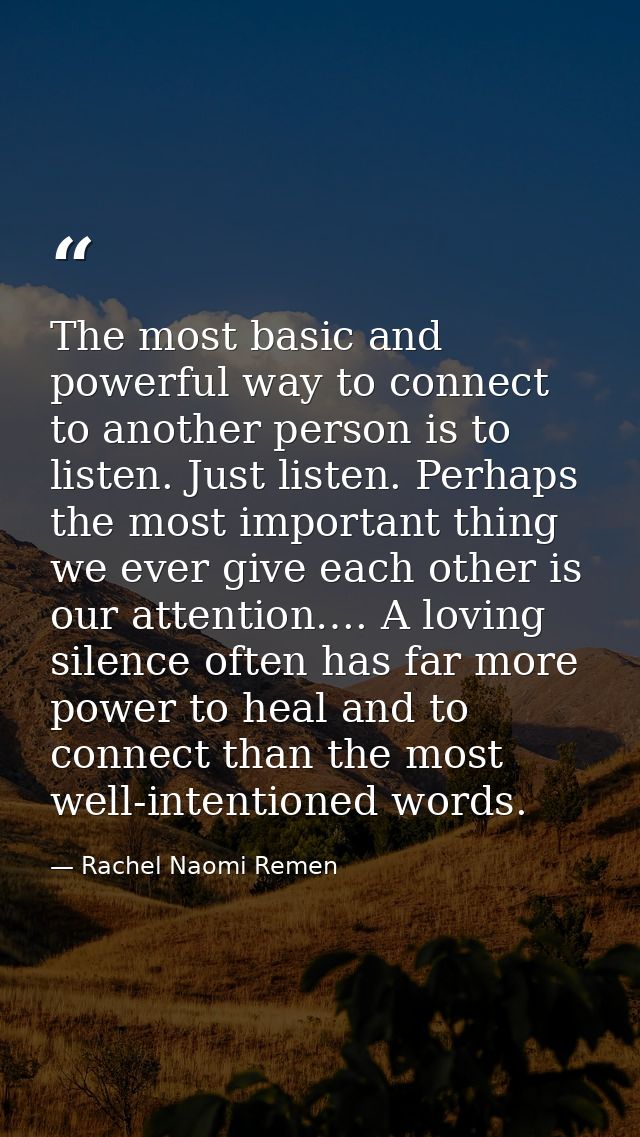 The most basic and powerful way to connect to another person is to listen. Just listen. Perhaps the most important thing — Rachel Naomi Remen