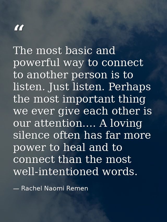 The most basic and powerful way to connect to another person is to listen. Just listen. Perhaps the most important thing — Rachel Naomi Remen