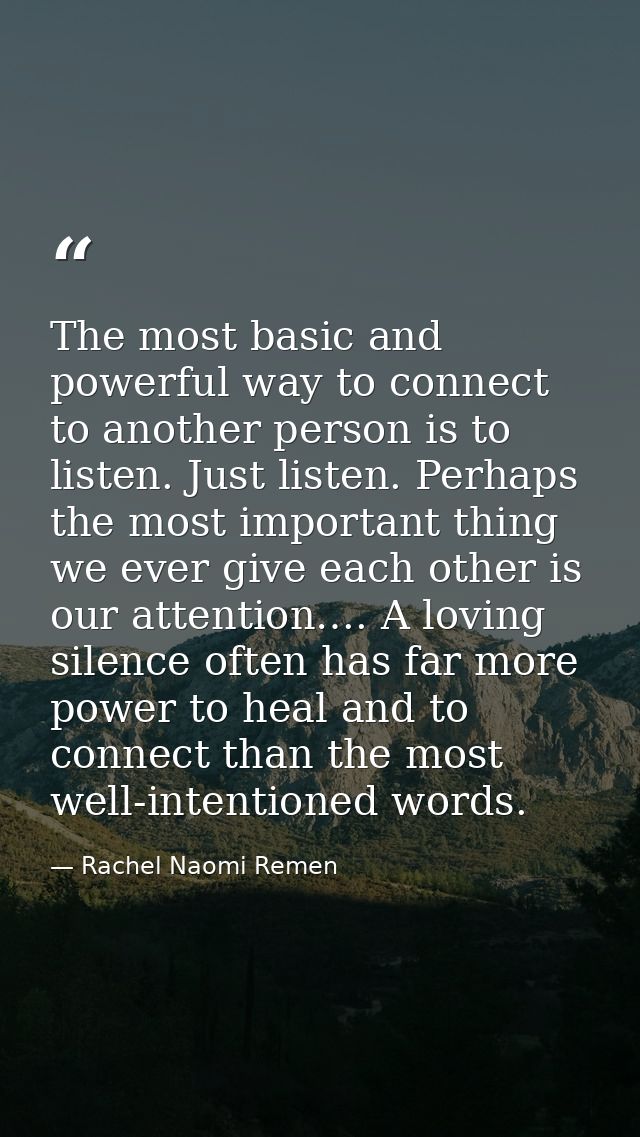 The most basic and powerful way to connect to another person is to listen. Just listen. Perhaps the most important thing — Rachel Naomi Remen