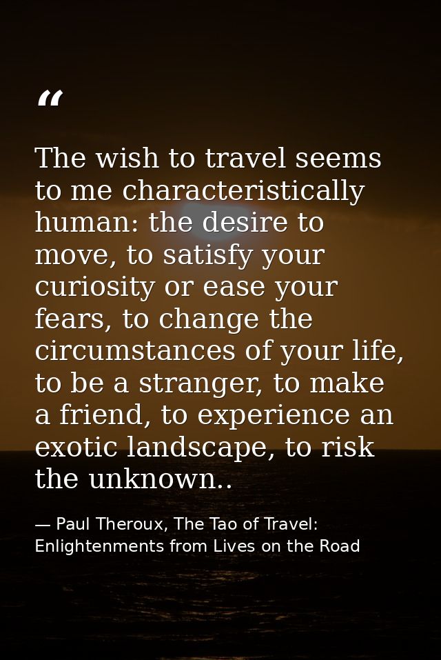 The wish to travel seems to me characteristically human: the desire to move, to satisfy your curiosity or ease your fear — Paul Theroux, The Tao of Travel: Enlightenments from Lives on the Road