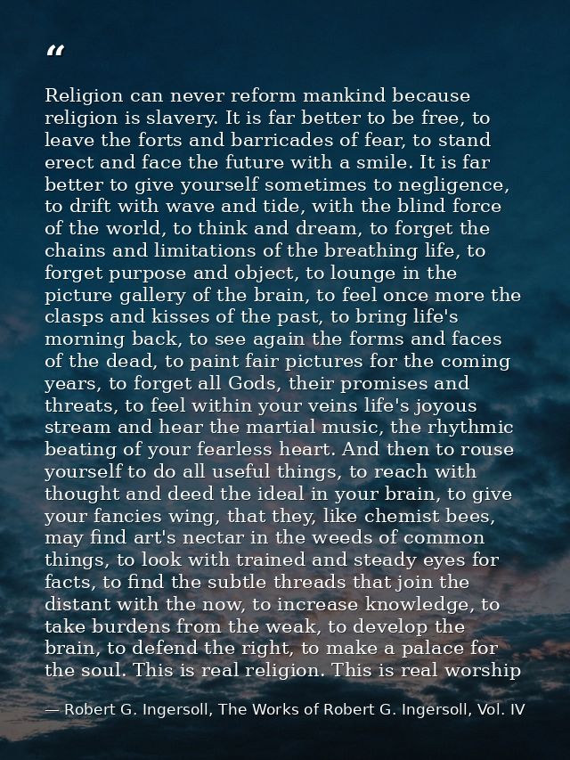 Religion can never reform mankind because religion is slavery. It is far better to be free, to leave the forts and barri — Robert G. Ingersoll, The Works of Robert G. Ingersoll, Vol. IV