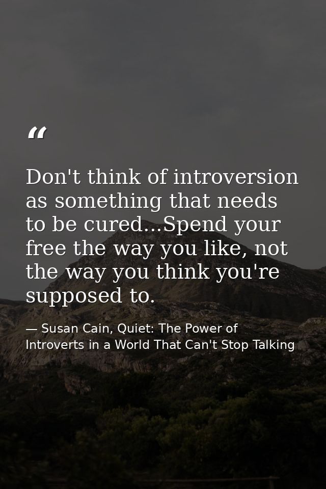 Don't think of introversion as something that needs to be cured...Spend your free the way you like, not the way you thin — Susan Cain, Quiet: The Power of Introverts in a World That Can't Stop Talking