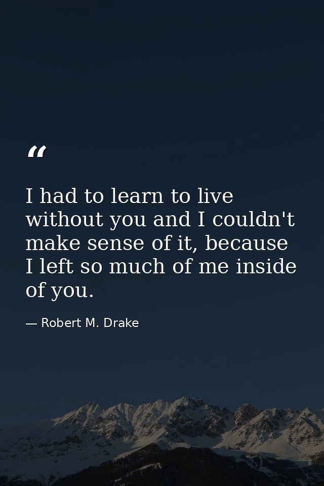 I had to learn to live without you and I couldn't make sense of it, because I left so much of me inside of you. — Robert M. Drake