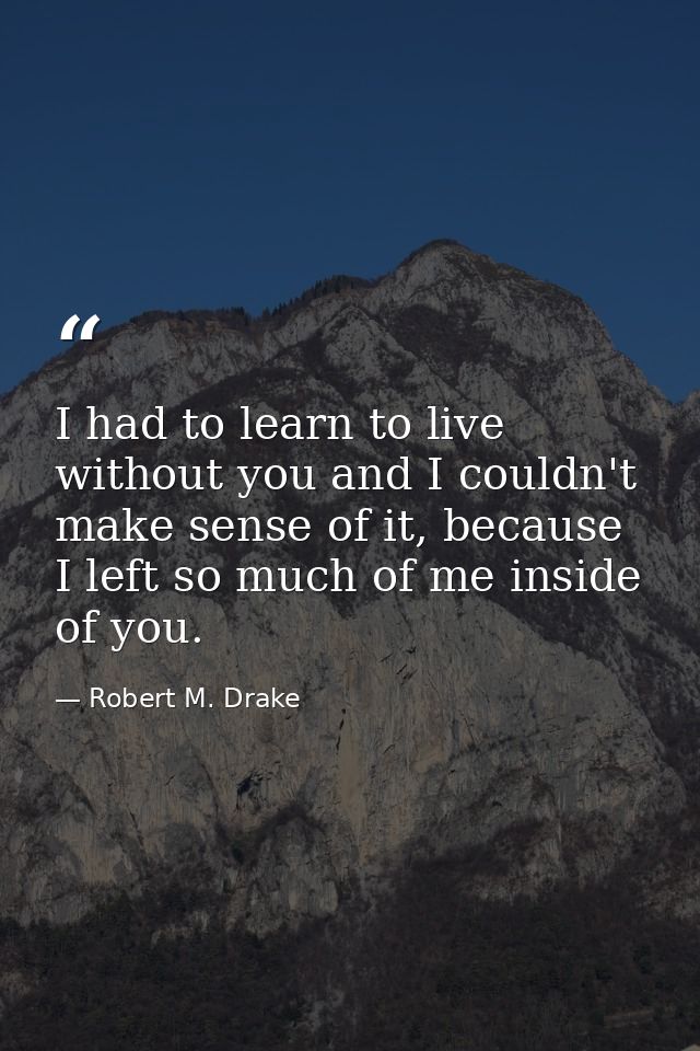 I had to learn to live without you and I couldn't make sense of it, because I left so much of me inside of you. — Robert M. Drake